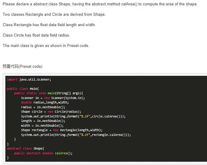 Please declare a abstract class Shape, having the abstract method calArea() to compute the area of the shape.
Two classes Rectangle and Circle are derived from Shape.
Class Rectangle has float data field length and width.
Class Circle has float data field radius.
The main class is given as shown in Preset code.
import java.util.Scanner;
public class Main{
public static void main(String[] args) {
Scanner in = new Scanner(System.in);
double radius, length, width;
radius = in.nextDouble();
Shape circle = new Circle(radius);
System.out.println(String.format("%.2f",circle.calArea()));
(Preset code)
}
}
length = in.nextDouble();
width= in.nextDouble();
shape rectangle = new Rectangle(length, width);
System.out.println(String.format("%.2f", rectangle.calArea()));
}
abstract class Shape{
public abstract double calArea();