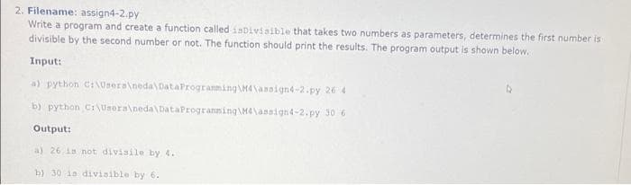 2. Filename: assign4-2.py
Write a program and create a function called inDivisible that takes two numbers as parameters, determines the first number is
divisible by the second number or not. The function should print the results. The program output is shown below.
Input:
a) python C:\Users\neda\DataProgramming M4\assign4-2.py 26 4
b) python
C:\Users\neda\DataProgramming\M4\assign4-2.py
30 6
Output:
a) 26 is not divisile by 4.
b) 30 is divisible by 6.