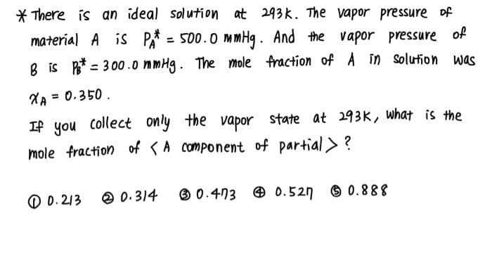 *There is an ideal solution at 293k. The vapor pressure of
material Ais P = 500.0 mmHg. And the vapor pressure of
B is P300.0 mmHg. The mole fraction of A in solution was
XA = 0.350.
ХА
If you
collect only the vapor state at 293K, what is the
mole fraction of <A component of partial > ?
0.213
0.314
©
0.473 0.527 0.888