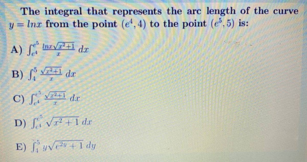 The integral that represents the arc length of the curve
y = Inx from the point (e,4) to the point (e, 5) is:
A) Inr+1 dr
B) dr
V1²+1
C) [, vr²+1 dr
D) [, Vr² + 1 d.x
E) ſ yVeu +1 dy
