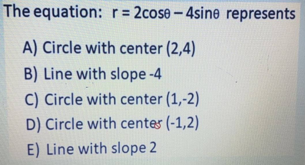 The equation: r= 2cose- 4sine represents
|
A) Circle with center (2,4)
B) Line with slope -4
C) Circle with center (1,-2)
D) Circle with centes (-1,2)
E) Line with slope 2
