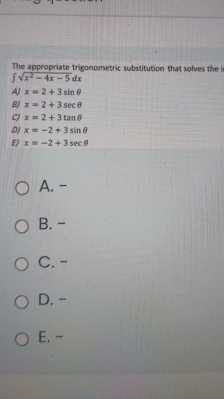 The appropriate trigonometric substitution that solves the in
SVx2 - 4x- 5 dx
A) x = 2+3 sin 0
B) x = 2+3 sec 0
C) x = 2+3 tan e
D) x = -2+3 sin 6
E) x = -2+3 sec 0
O A. -
О В. -
О С.-
O D. -
O E. -
