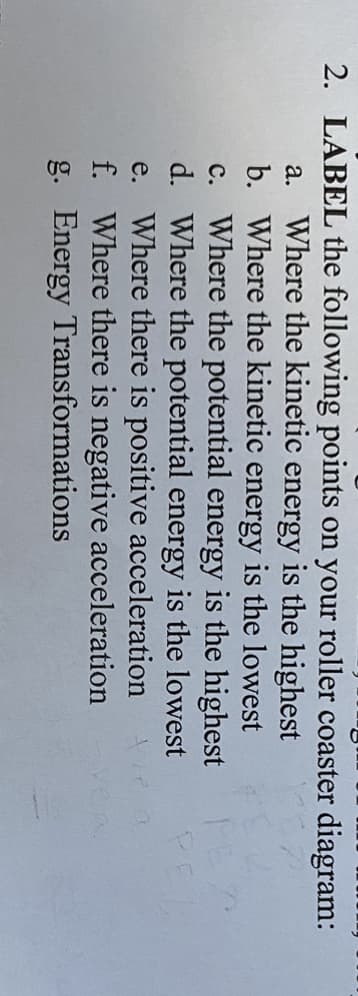 2. LABEL the following points on your roller coaster diagram:
a. Where the kinetic energy is the highest
b. Where the kinetic energy is the lowest
c. Where the potential energy is the highest
d. Where the potential energy is the lowest
e. Where there is positive acceleration
f. Where there is negative acceleration
g. Energy Transformations
PE