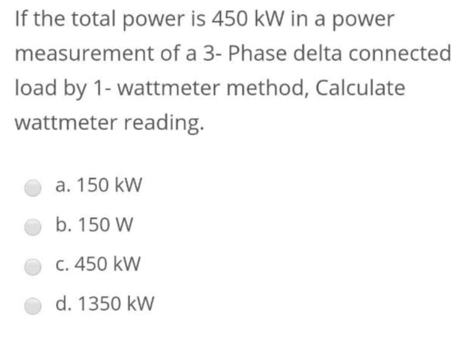 If the total power is 450 kW in a power
measurement of a 3- Phase delta connected
load by 1- wattmeter method, Calculate
wattmeter reading.
a. 150 kW
b. 150 W
c. 450 kW
d. 1350 kW