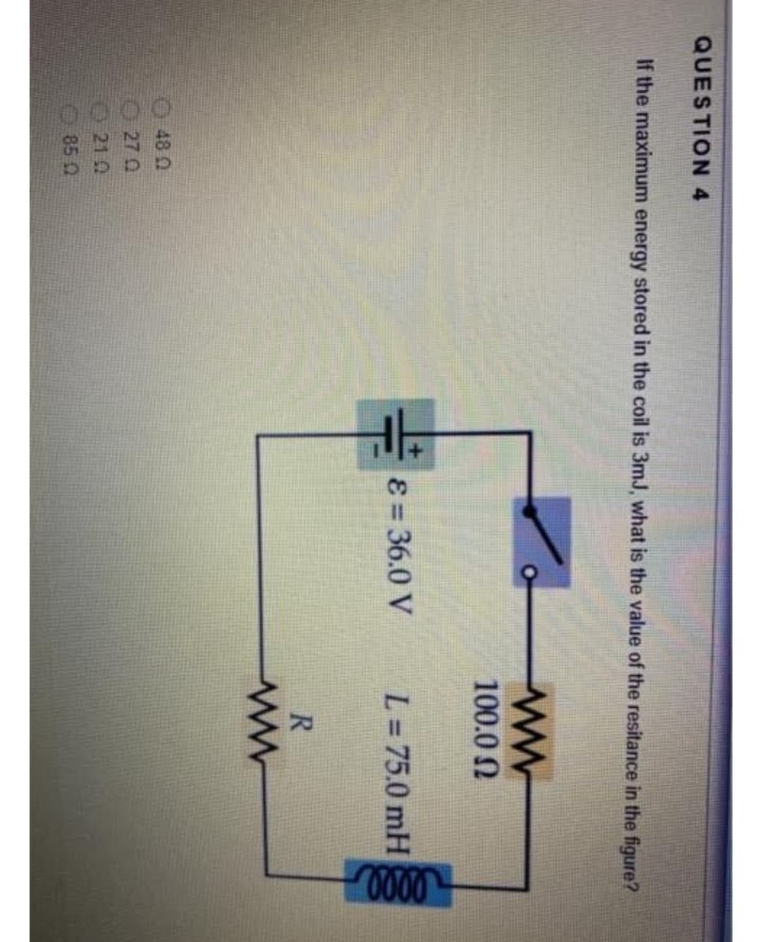 QUESTION 4
If the maximum energy stored in the coil is 3mJ, what is the value of the resitance in the figure?
48 0
270
210
85 0
H
ε = 36.0 V
100.0 Ω
L = 75.0 mH
R
ww
0000