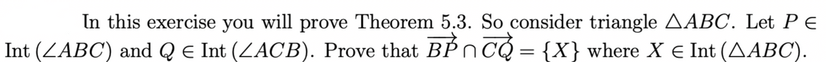 In this exercise you will prove Theorem 5.3. So consider triangle AABC. Let P E
Int (ZABC) and Q e Int (ZACB). Prove that BPn CQ = {X} where X € Int (AABC).
