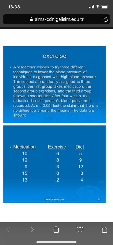 13:33
ull ?
A alms-cdn.gelisim.edu.tr
exercise
- A researcher wishes to try three different
techniques to lower the blood pressure of
individuals diagnosed with high blood pressure.
The subject are randomly assigned to three
groups; the first group takes medication, the
second group exercises, and the third group
follows a special diet. After four weeks, the
reduction in each person's blood pressure is
recorded. At a = 0.05, test the claim that there is
no difference among the mea
The data are
shown:
- Medication
Exercise
Diet
10
6.
12
8
9
9.
3
12
15
8
13
4.
EPI8OSpring 2008
