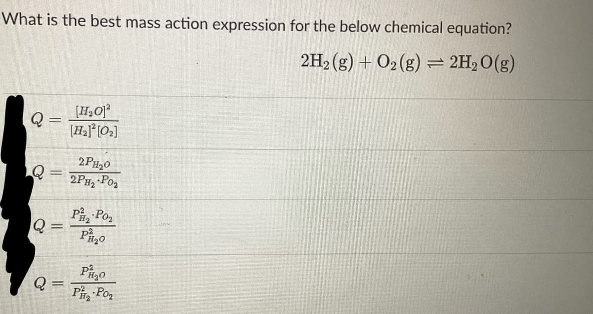 What is the best mass action expression for the below chemical equation?
2H₂(g) + O2(g) = 2H₂O(g)
Q
=
[H₂O]²
[H₂]²[0₂]
2PH₂0
2PH₂ P0₂
P₂Po₂
PH₂0
PH₂O
Pha Pon