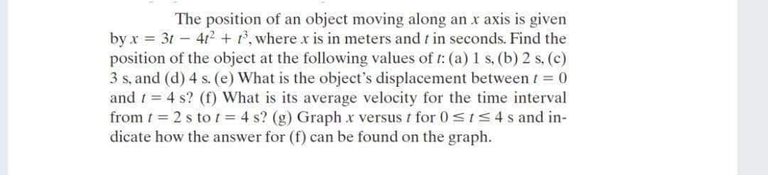 The position of an object moving along an x axis is given
by x = 3t – 412 + , where x is in meters and t in seconds. Find the
position of the object at the following values of t: (a) 1 s, (b) 2 s, (c)
3 s, and (d) 4 s. (e) What is the object's displacement between t = 0
and t = 4 s? (f) What is its average velocity for the time interval
from t 2 s to t = 4 s? (g) Graph x versus t for 0<ts4 s and in-
dicate how the answer for (f) can be found on the graph.
