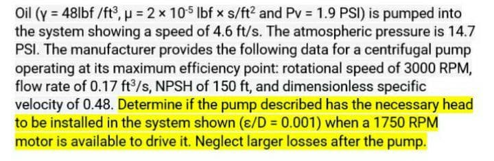 Oil (y = 48lbf /ft°, p = 2 x 105 Ibf x s/ft2 and Pv = 1.9 PSI) is pumped into
the system showing a speed of 4.6 ft/s. The atmospheric pressure is 14.7
PSI. The manufacturer provides the following data for a centrifugal pump
operating at its maximum efficiency point: rotational speed of 3000 RPM,
flow rate of 0.17 ft/s, NPSH of 150 ft, and dimensionless specific
velocity of 0.48. Determine if the pump described has the necessary head
to be installed in the system shown (ɛ/D = 0.001) when a 1750 RPM
motor is available to drive it. Neglect larger losses after the pump.
