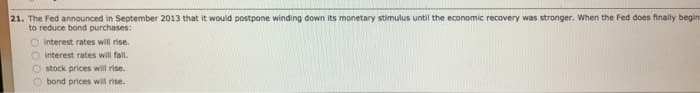 21. The Fed announced in September 2013 that it would postpone winding down its monetary stimulus until the economic recovery was stronger. When the Fed does finally begin
to reduce bond purchases:
O interest rates will rise.
interest rates will fall.
Ostock prices will rise.
Obond prices will rise.