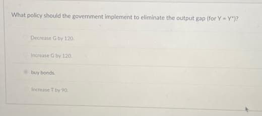 What policy should the government implement to eliminate the output gap (for Y-Y")?
Decrease G by 120.
Increase G by 120.
buy bonds.
Increase T by 90: