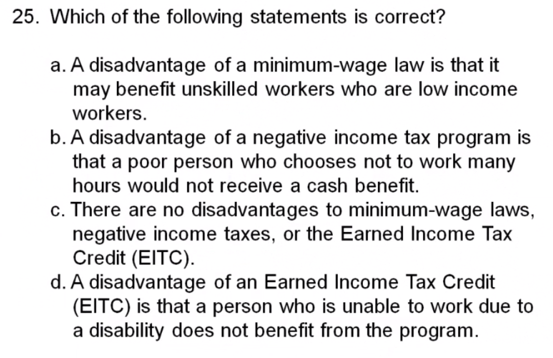 25. Which of the following statements is correct?
a. A disadvantage of a minimum-wage law is that it
may benefit unskilled workers who are low income
workers.
b. A disadvantage of a negative income tax program is
that a poor person who chooses not to work many
hours would not receive a cash benefit.
c. There are no disadvantages to minimum-wage laws,
negative income taxes, or the Earned Income Tax
Credit (EITC).
d. A disadvantage of an Earned Income Tax Credit
(EITC) is that a person who is unable to work due to
a disability does not benefit from the program.