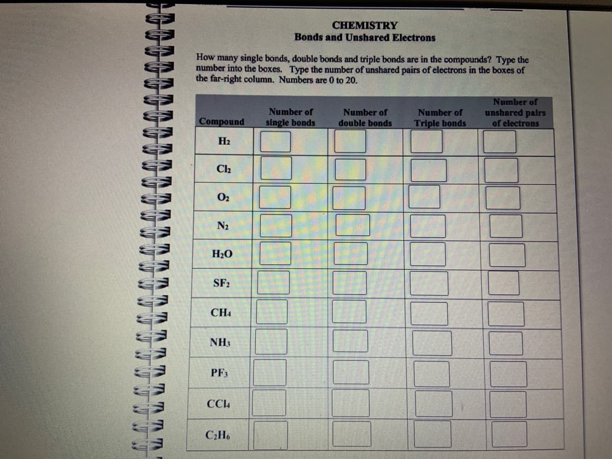 33
τηηη
M
How many single bonds, double bonds and triple bonds are in the compounds? Type the
number into the boxes. Type the number of unshared pairs of electrons in the boxes of
the far-right column. Numbers are 0 to 20.
Compound
H₂
Cl₂
0₂
N₂
H₂O
SF₂
CH4
NH3
PF3
CC14
CHEMISTRY
Bonds and Unshared Electrons
C₂H6
Number of
single bonds
Number of
double bonds
Number of
Triple bonds
Number of
unshared pairs
of electrons