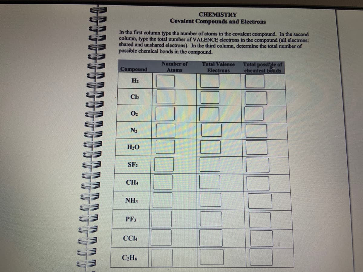 TT
T
In the first column type the number of atoms in the covalent compound. In the second
column, type the total number of VALENCE electrons in the compound (all electrons:
shared and unshared electrons). In the third column, determine the total number of
possible chemical bonds in the compound.
Compound
H₂
Cl₂
0₂
N₂
H₂O
SF₂
CH4
NH3
PF3
CC14
CHEMISTRY
Covalent Compounds and Electrons
C₂H6
Number of
Atoms
Total Valence
Electrons
BHE
Total possible of
chemical bonds