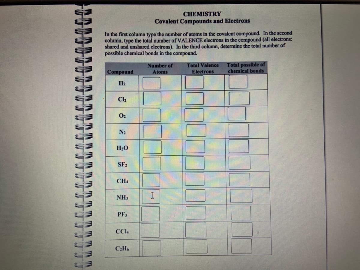 www
TT
In the first column type the number of atoms in the covalent compound. In the second
column, type the total number of VALENCE electrons in the compound (all electrons:
shared and unshared electrons). In the third column, determine the total number of
possible chemical bonds in the compound.
Compound
H₂
Cl₂
0₂
N₂
H₂O
SF2
CH4
NH3
PF3
CC14
C₂H6
CHEMISTRY
Covalent Compounds and Electrons
Number of
Atoms
I
Total Valence
Electrons
Total possible of
chemical bonds