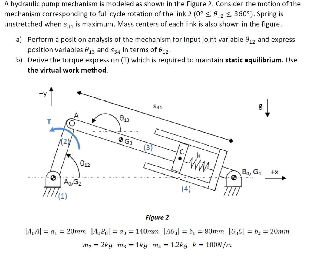 A hydraulic pump mechanism is modeled as shown in the Figure 2. Consider the motion of the
mechanism corresponding to full cycle rotation of the link 2 (0°< 012 < 360°). Spring is
unstretched when s34 is maximum. Mass centers of each link is also shown in the figure.
a) Perform a position analysis of the mechanism for input joint variable 0,2 and express
position variables 013 and s34 in terms of 0,12.
b) Derive the torque expression (T) which is required to maintain static equilibrium. Use
the virtual work method.
+y
S34
013
O G3
k
e12
Во, Ga
+x
Ao,G2
(4)
TTTM
Figure 2
= 80mm G3C| = b2 = 20mm
|A0A| = a1 = 20mm JA,Bol = a, = 140mm |AG3| = bị
100N/m
m2 = 2kg m3 = 1kg m4 = 1.2kg k
