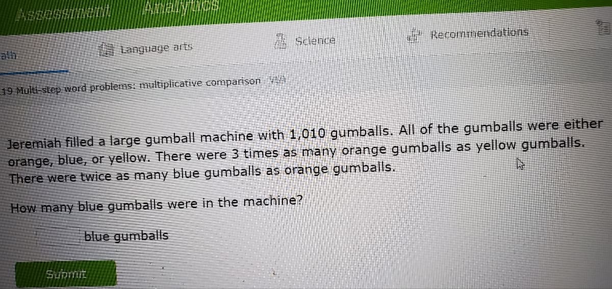 ath
ABDESSIDZINI.
AINALINTINOS
Language arts
19 Multi-step word problems: multiplicative comparison A
Submit
Science
Recommendations
Jeremiah filled a large gumball machine with 1,010 gumballs. All of the gumballs were either
3 times as many orange gumballs as yellow gumballs.
orange, blue, or yellow. There were
There were twice as many blue gumballs as orange gumballs.
W
How many blue gumballs were in the machine?
blue gumballs