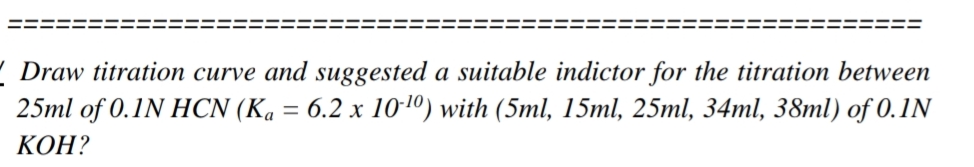 ( Draw titration curve and suggested a suitable indictor for the titration between
25ml of 0.1N HCN (Ka = 6.2 x 10-10) with (5ml, 15ml, 25ml, 34ml, 38ml) of 0.1N
КОН?
