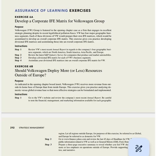 ASSURANCE OF LEARNING EXERCISES
EXERCISE 6A
Develop a Corporate IFE Matrix for Volkswagen Group
Purpose
Volkswagen (VW) Group is featured in the opening chapter case as a firm that engages in excellent
strategic planning despite its recent legal/ethical pollution fiasco. VW has four major geographic busi-
ness segments. Each of these divisions of VW would prepare their own IFE matrices, which would be
assimilated to develop an overall corporate IFE matrix. This exercise gives you practice developing
divisional IFE matrices and assimilating those into an overall corporate IFE matrix.
Instructions
Step 1
Step 2
Step 3
Step 4
Review VW's most recent Annual Report in regards to the company's four geographic busi-
ness segments, which are North America, South America, Asia-Pacific, and Europe.
EXERCISE 68
Should Volkswagen Deploy More (or Less) Resources
Outside of Europe?
Instructions
Step 1
Review the latest S&P Industry Survey for companies that produce and market automobiles.
Develop a divisional IFE matrix for each of VW's business segments.
Assimilate your divisional IFE matrices into an overall corporate IFE matrix for VW
Purpose
As indicated in the opening chapter boxed insert, Volkswagen (VW) receives more revenue from out-
side its home base of Europe than from inside Europe. This exercise gives you practice analyzing do-
mestic versus global revenue base so that more effective strategies can be formulated and implemented.
212
Go to the VW's website and review the company's most recent Annual Report. Be careful
to note the financial, management, and marketing information available for each geographic
STRATEGIC MANAGEMENT
Step 2
Step 3
region. Let all regions outside Europe, for purposes of this exercise, be referred to as Global,
and Europe be referred to as domestic for VW.
Go to www.finance.yahoo.com and review the last 45 days of Headlines for VW
public information related to VW as well as to General Motors (GM), Ford, Hon
Prepare a three-page executive summary to reveal whether you feel VW she
more or less emphasis on operations outside of Europe. Provide supporting
tios, and narrative.