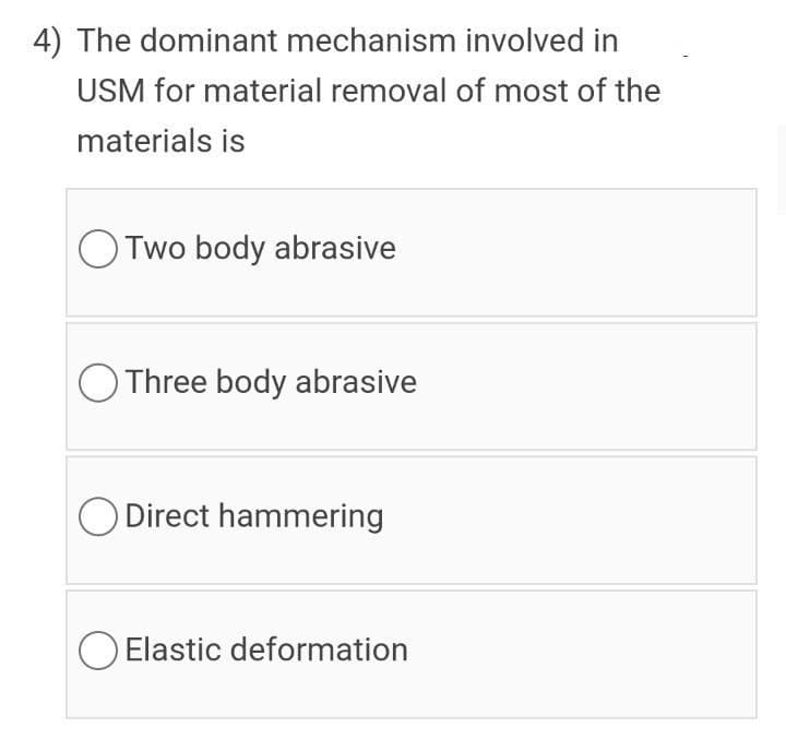 4) The dominant mechanism involved in
USM for material removal of most of the
materials is
O Two body abrasive
O Three body abrasive
O Direct hammering
Elastic deformation
