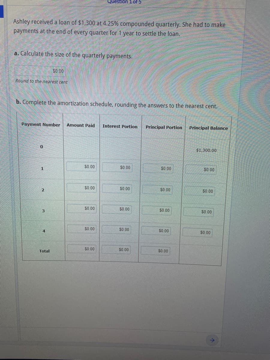 Question 1 of 5
Ashley received a loan of $1,300 at 4.25% compounded quarterly. She had to make
payments at the end of every quarter for 1 year to settle the loan.
a. Calculate the size of the quarterly payments.
$0.00
Round to the nearest cent
b. Complete the amortization schedule, rounding the answers to the nearest cent.
Payment Number
Amount Paid
Interest Portion
Principal Portion
Principal Balance
$1,300.00
1
$0.00
$0.00
$0.00
$0.00
S0.00
$0.00
$0.00
$0.00
$0.00
$0.00
$0.00
3
$0.00
S0.00
$0.00
$0.00
4
$0.00
$0.00
$0.00
Total
$0.00
