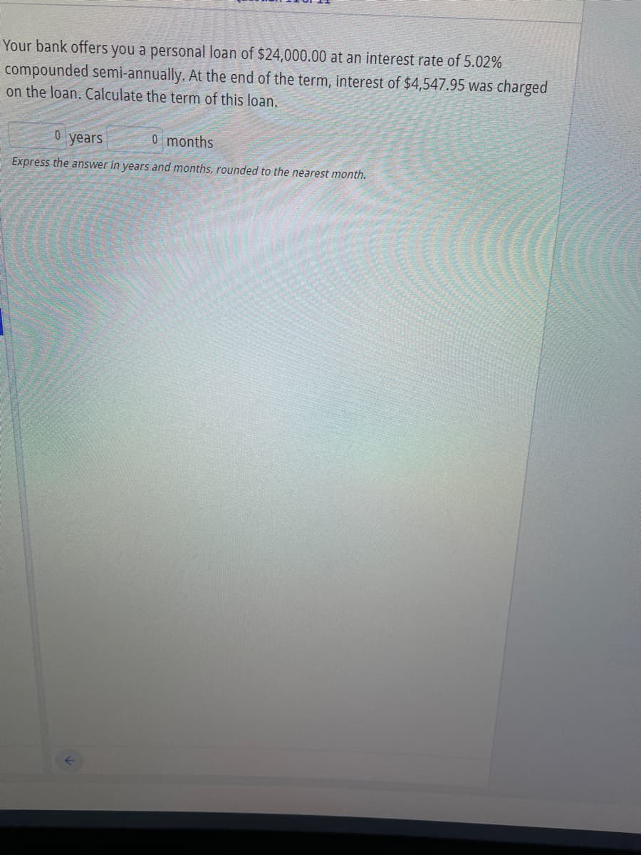 Your bank offers you a personal loan of $24,000.00 at an interest rate of 5.02%
compounded semi-annually. At the end of the term, interest of $4,547.95 was charged
on the loan. Calculate the term of this loan.
years
0 months
Express the answer in years and months, rounded to the nearest month.
