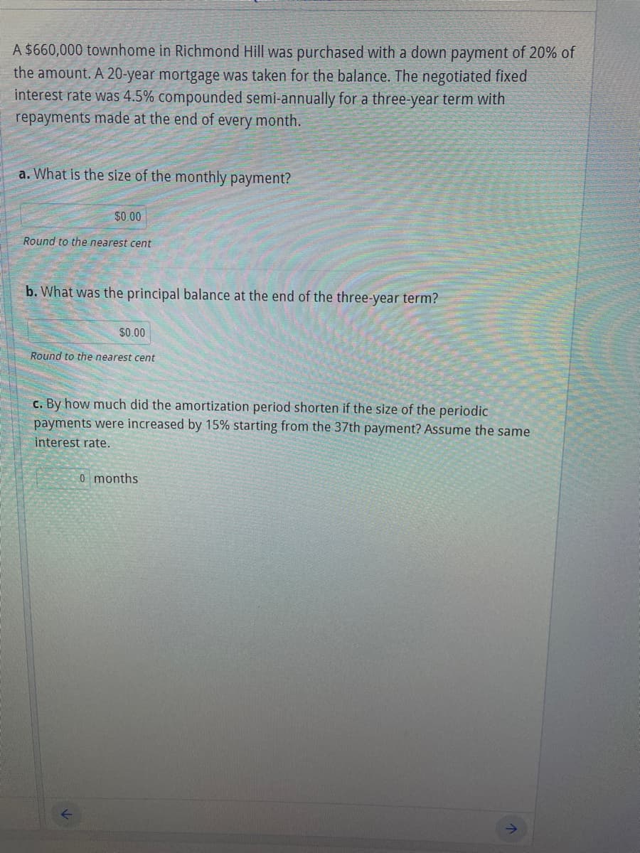 A $660,000 townhome in Richmond Hill was purchased with a down payment of 20% of
the amount. A 20-year mortgage was taken for the balance. The negotiated fixed
interest rate was 4.5% compounded semi-annually for a three-year term with
repayments made at the end of every month.
a. What is the size of the monthly payment?
$0.00
Round to the nearest cent
b. What was the principal balance at the end of the three-year term?
$0.00
Round to the nearest cent
c. By how much did the amortization period shorten if the size of the periodic
payments were increased by 15% starting from the 37th payment? Assume the same
interest rate.
0 months
