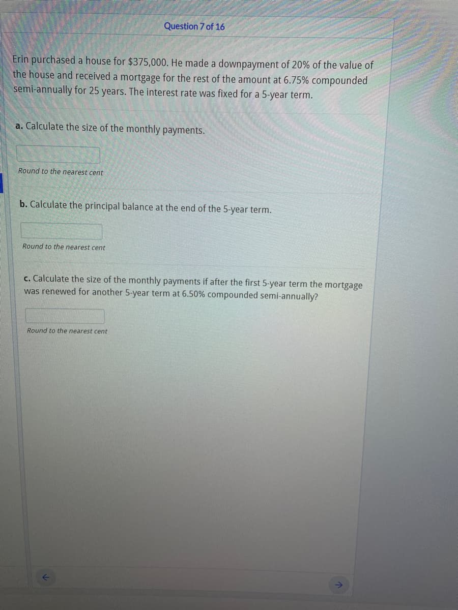 Question 7 of 16
Erin purchased a house for $375,000. He made a downpayment of 20% of the value of
the house and received a mortgage for the rest of the amount at 6.75% compounded
semi-annually for 25 years. The interest rate was fixed for a 5-year term.
a. Calculate the size of the monthly payments.
Round to the nearest cent
b. Calculate the principal balance at the end of the 5-year term.
Round to the nearest cent
c. Calculate the size of the monthly payments if after the first 5-year term the mortgage
was renewed for another 5-year term at 6.50% compounded semi-annually?
Round to the nearest cent
->
