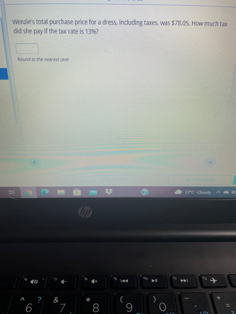 Wenzie's total purchase price for a dress, including taxes, was $78.05. How much tax
did she pay if the tax rate is 13%?
Round to the nearest cent
SAVE PROGRESS
17°C Cloudy
hp
ho
f11
f12
fg
|44
10
Po
?
&
6
7
8
