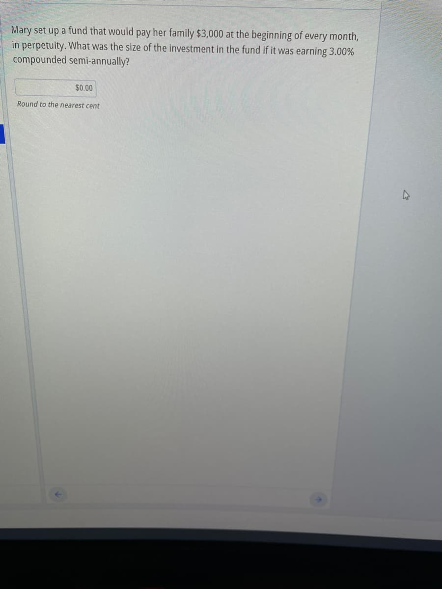 Mary set up a fund that would pay her family $3,000 at the beginning of every month,
in perpetuity. What was the size of the investment in the fund if it was earning 3.00%
compounded semi-annually?
$0.00
Round to the nearest cent
