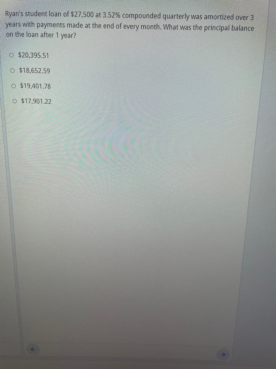 Ryan's student loan of $27,500 at 3.52% compounded quarterly was amortized over 3
with
payments made at the end of every month. What was the principal balance
years
on the loan after 1 year?
O $20,395.51
O $18,652.59
O $19,401.78
O $17,901.22
