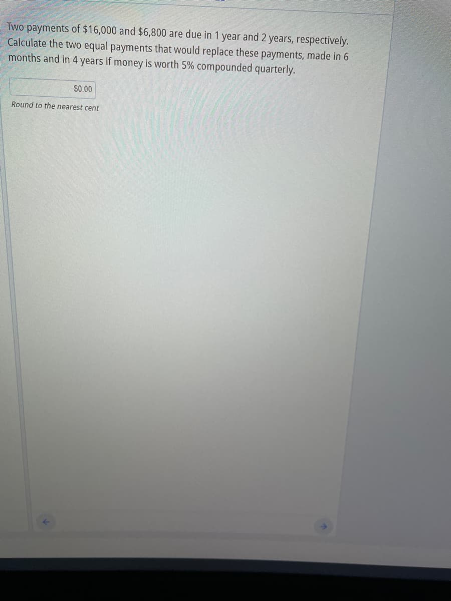 Two payments of $16,000 and $6,800 are due in 1 year and 2 years, respectively.
Calculate the two equal payments that would replace these payments, made in 6
months and in 4 years if money is worth 5% compounded quarterly.
$0.00
Round to the nearest cent
