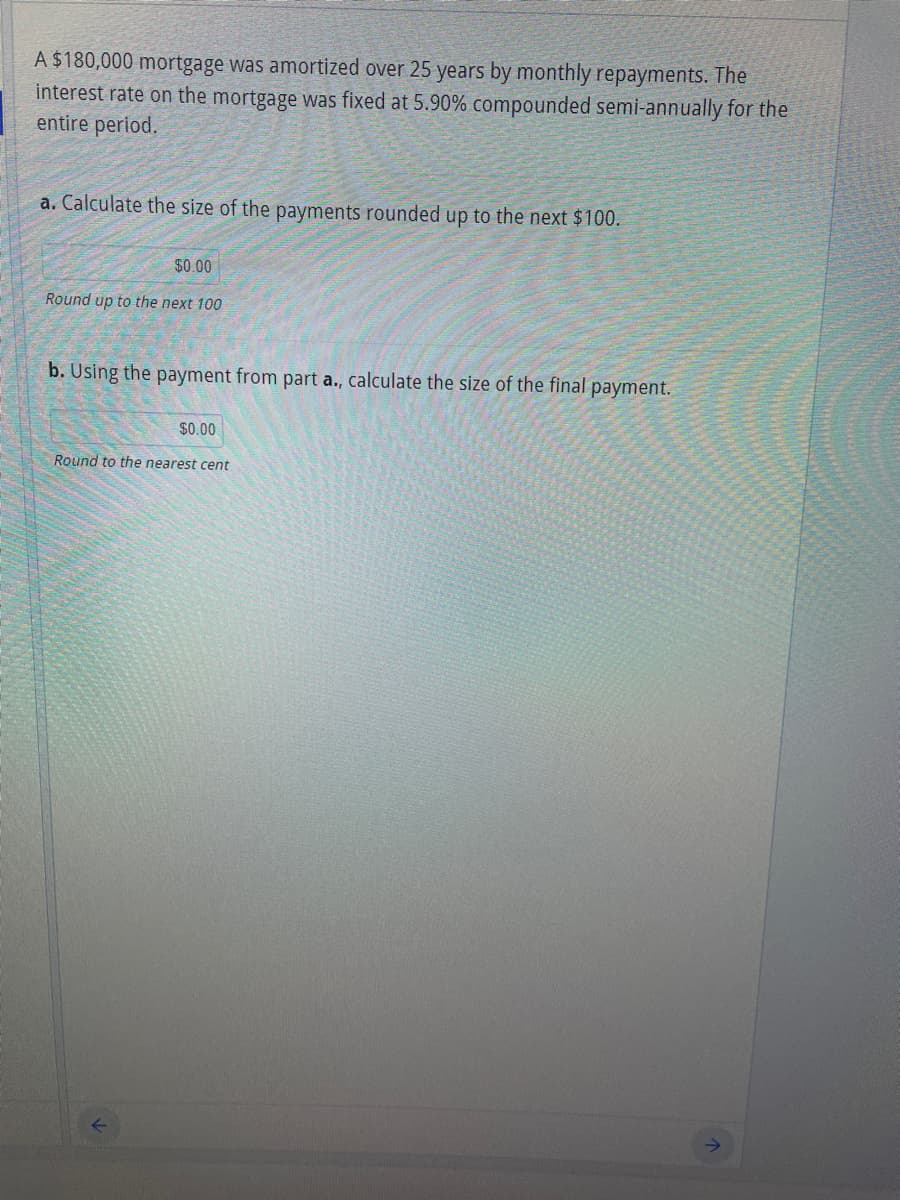A $180,000 mortgage was amortized over 25 years by monthly repayments. The
interest rate on the mortgage was fixed at 5.90% compounded semi-annually for the
entire period.
a. Calculate the size of the payments rounded up to the next $100.
$0.00
Round up to the next 100
b. Using the payment from part a., calculate the size of the final payment.
$0.00
Round to the nearest cent
