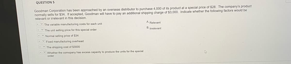 QUESTION 5
Goodman Corporation has been approached by an overseas distributor to purchase 4,000 of its product at a special price of $28. The company's product
normally sells for $34. If accepted, Goodman will have to pay an additional shipping charge of $3,000. Indicate whether the following factors would be
relevant or irrelevant in this decision.
A. Relevant
V The variable manufacturing costs for each unit
B. Irrelevant
The unit selling price for this special order
Normal selling price of $34
- v Fixed manufacturing overhead
The shipping cost of $3000
produce the units for the special
Y Whether the comopany has excess capacity
order
