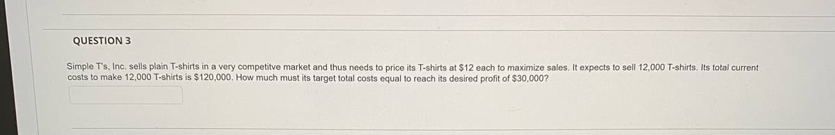 QUESTION 3
Simple T's, Inc. sells plain T-shirts in a very competitve market and thus needs to price its T-shirts at $12 each to maximize sales. It expects to sell 12,000 T-shirts. Its total current
costs to make 12,000 T-shirts is $120,000. How much must its target total costs equal to reach its desired profit of $30,000?
