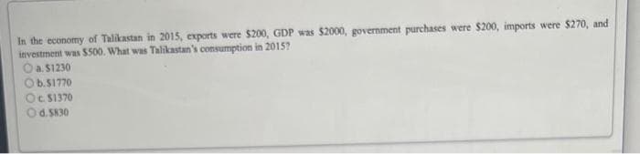 In the economy of Talikastan in 2015, exports were $200, GDP was $2000, government purchases were $200, imports were $270, and
investment was $500. What was Talikastan's consumption in 2015?
O a. $1230
b.$1770
Oc. $1370
d.5830