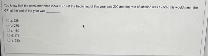 You know that the consumer price index (CPI) at the beginning of this year was 200 and the rate of inflation was 12.5%; this would mean the
CPI at the end of the year was
a. 225
Ob.275
O c. 150
d. 175
e. 250