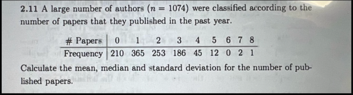 2.11 A large number of authors (n = 1074) were classified according to the
number of papers that they published in the past year.
1
2 3 4 5678
# Papers 0
Frequency 210 365 253 186 45 12 0 2 1
Calculate the mean, median and standard deviation for the number of pub-
lished papers.