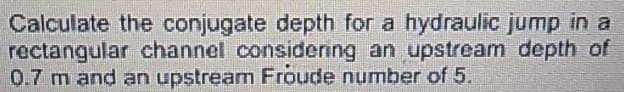 Calculate the conjugate depth for a hydraulic jump in a
rectangular channel considering an upstream depth of
0.7 m and an upstream Froude number of 5.
