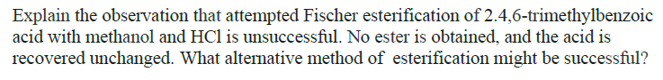 Explain the observation that attempted Fischer esterification of 2.4,6-trimethylbenzoic
acid with methanol and HCl is unsuccessful. No ester is obtained, and the acid is
recovered unchanged. What alternative method of esterification might be successful?