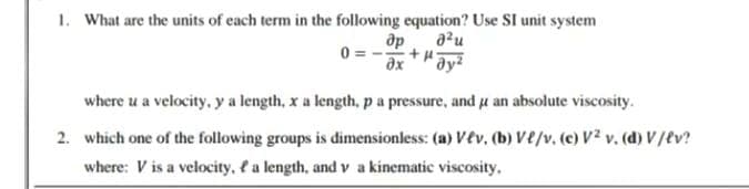 1. What are the units of each term in the following equation? Use SI unit system
ap
"dy?
a²u
where u a velocity, y a length, x a length, pa pressure, and u an absolute viscosity.
2. which one of the following groups is dimensionless: (a) vev, (b) Ve/v. (c) V? v. (d) V/tv?
where: V is a velocity, f a length, and v a kinematic viscosity,
