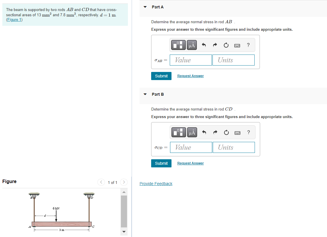 The beam is supported by two rods AB and CD that have cross-
sectional areas of 13 mm² and 7.8 mm², respectively. d = 1 m.
(Figure 1)
Figure
d
6 kN
3 m
< 1 of 1
Part A
Determine the average normal stress in rod AB
Express your answer to three significant figures and include appropriate units.
O
μÀ
?
AB=
Value
Units
Submit Request Answer
Part B
Determine the average normal stress in rod CD
Express your answer to three significant figures and include appropriate units.
μÀ
?
OCD =
Value
Units
Submit
Request Answer
Provide Feedback