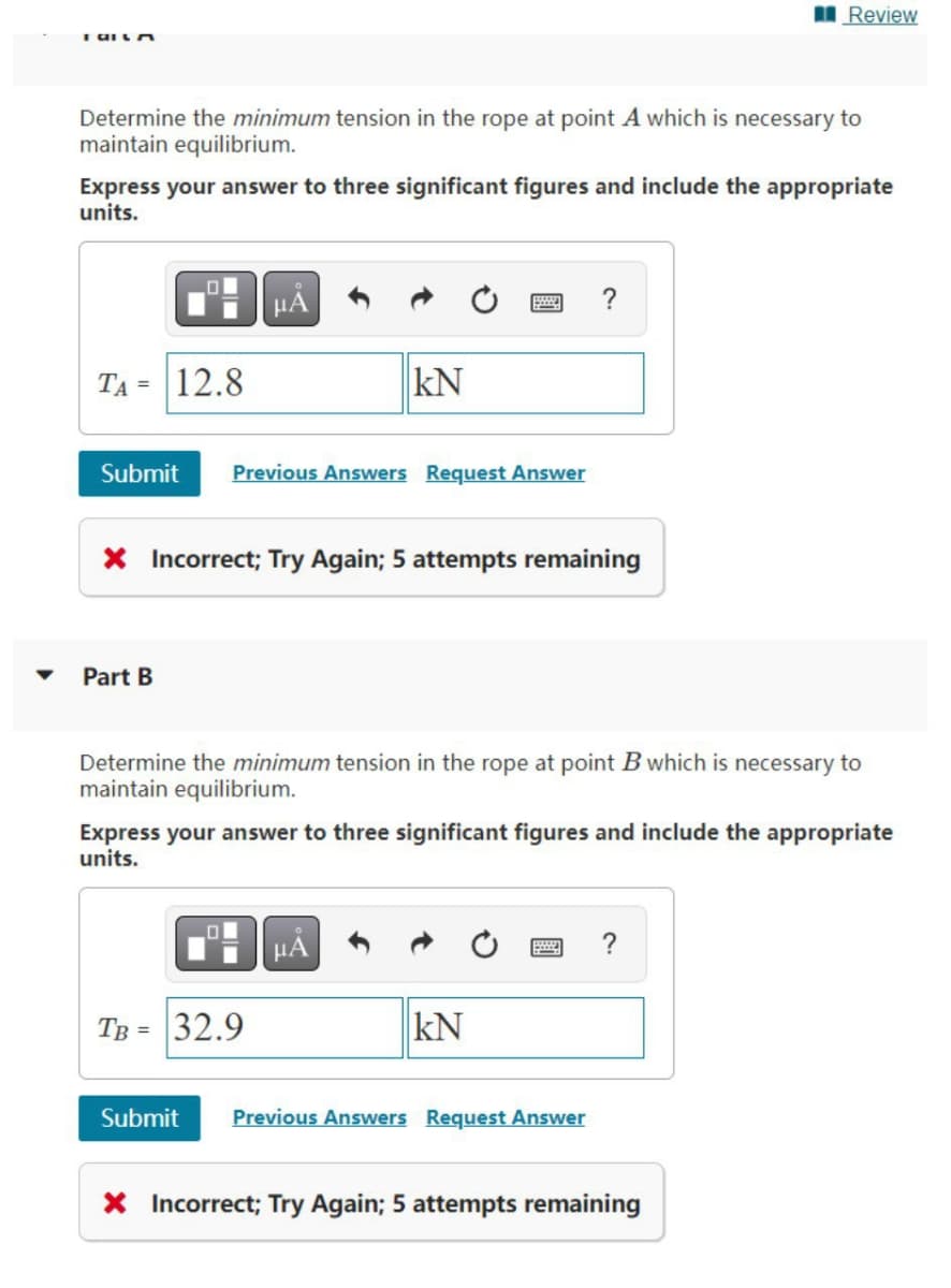 Review
TAILA
Determine the minimum tension in the rope at point A which is necessary to
maintain equilibrium.
Express your answer to three significant figures and include the appropriate
units.
?
TA= 12.8
KN
Submit Previous Answers Request Answer
X Incorrect; Try Again; 5 attempts remaining
Part B
Determine the minimum tension in the rope at point B which is necessary to
maintain equilibrium.
Express your answer to three significant figures and include the appropriate
units.
μA
TB = 32.9
KN
Submit Previous Answers Request Answer
X Incorrect; Try Again; 5 attempts remaining