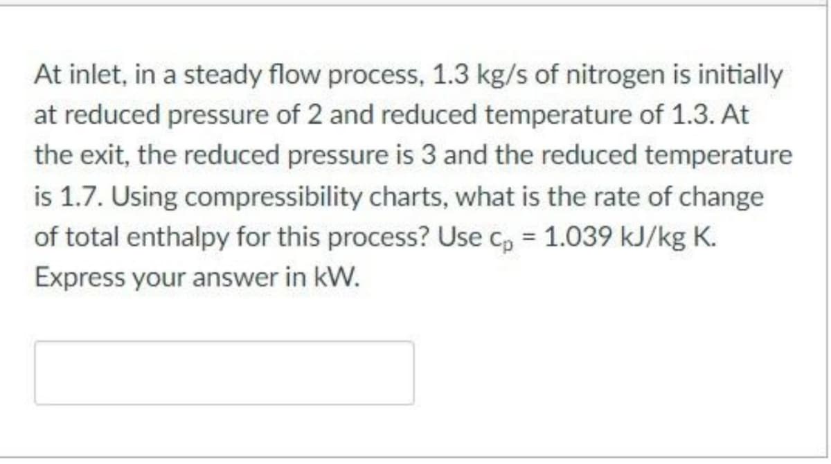 At inlet, in a steady flow process, 1.3 kg/s of nitrogen is initially
at reduced pressure of 2 and reduced temperature of 1.3. At
the exit, the reduced pressure is 3 and the reduced temperature
is 1.7. Using compressibility charts, what is the rate of change
of total enthalpy for this process? Use cp = 1.039 kJ/kg K.
Express your answer in kW.