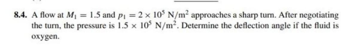 8.4. A flow at M₁ = 1.5 and p₁ = 2 × 105 N/m² approaches a sharp turn. After negotiating
the turn, the pressure is 1.5 x 105 N/m². Determine the deflection angle if the fluid is
oxygen.