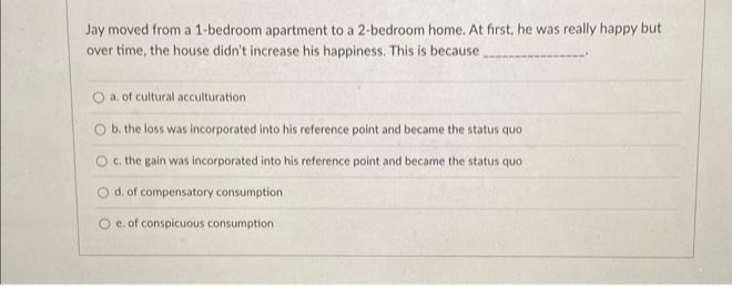 Jay moved from a 1-bedroom apartment to a 2-bedroom home. At first, he was really happy but
over time, the house didn't increase his happiness. This is because
a. of cultural acculturation.
O b. the loss was incorporated into his reference point and became the status quo
O c. the gain was incorporated into his reference point and became the status quo
O d. of compensatory consumption
O e. of conspicuous consumption