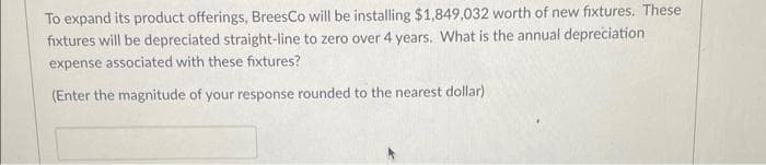 To expand its product offerings, BreesCo will be installing $1,849,032 worth of new fixtures. These
fixtures will be depreciated straight-line to zero over 4 years. What is the annual depreciation
expense associated with these fixtures?
(Enter the magnitude of your response rounded to the nearest dollar)