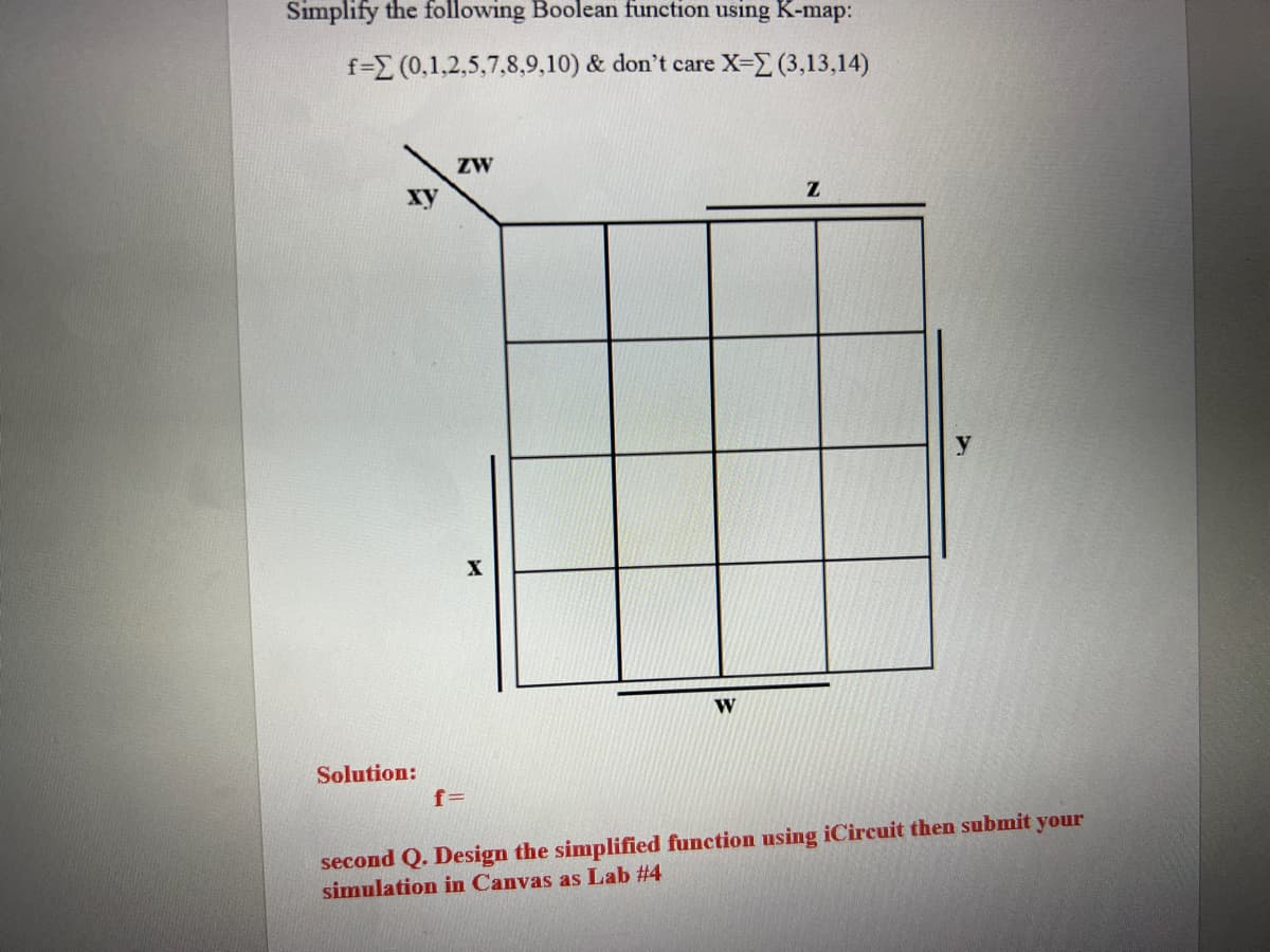 Simplify the following Boolean function using K-map:
f=E (0,1,2,5,7,8,9,10) & don't care X-2 (3,13,14)
ZW
ху
X
W
Solution:
f=
second Q. Design the simplified function using iCircuit then submit your
simulation in Canvas as Lab #4
