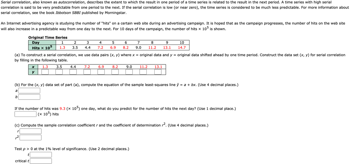 Serial correlation, also known as autocorrelation, describes the extent to which the result in one period of a time series is related to the result in the next period. A time series with high serial
correlation is said to be very predictable from one period to the next. If the serial correlation is low (or near zero), the time series is considered to be much less predictable. For more information about
serial correlation, see the book Ibbotson SBBI published by Morningstar.
An Internet advertising agency is studying the number of "hits" on a certain web site during an advertising campaign. It is hoped that as the campaign progresses, the number of hits on the web site
will also increase in a predictable way from one day to the next. For 10 days of the campaign, the number of hits x 10° is shown.
Original Time Series
Day
1
2
4
7
8.
9.
10
Hits x 105
1.3
3.5
4.4
7.2
6.9
8.2
9.0
11.2
13.1
14.7
(a) To construct a serial correlation, we use data pairs (x, y) where x =
original data and y
original data shifted ahead by one time period. Construct the data set (x, y) for serial correlation
by filling in the following table.
1.3
3.5
4.4
7.2
6.9
8.2
9.0
11.2
13.1
y
(b) For the (x, y) data set of part (a), compute the equation of the sample least-squares line ý
= a + bx. (Use 4 decimal places.)
a
b
If the number of hits was 9.3 (× 10°) one day, what do you predict for the number of hits the next day? (Use 1 decimal place.)
(x 10°) hits
(c) Compute the sample correlation coefficient r and the coefficient of determination r. (Use 4 decimal places.)
Test p > 0 at the 1% level of significance. (Use 2 decimal places.)
critical t
